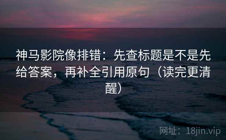 神马影院像排错：先查标题是不是先给答案，再补全引用原句（读完更清醒）