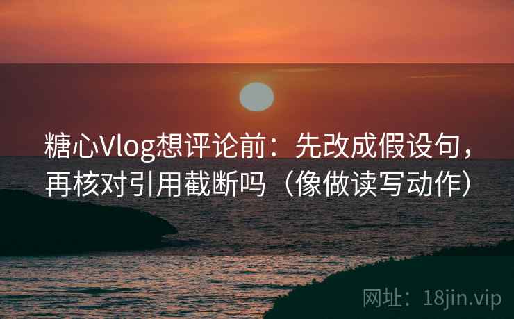 糖心Vlog想评论前：先改成假设句，再核对引用截断吗（像做读写动作）