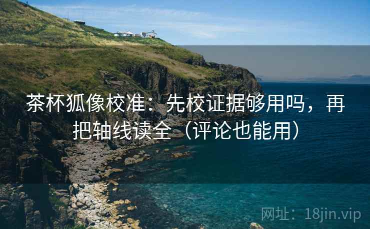 茶杯狐像校准：先校证据够用吗，再把轴线读全（评论也能用）