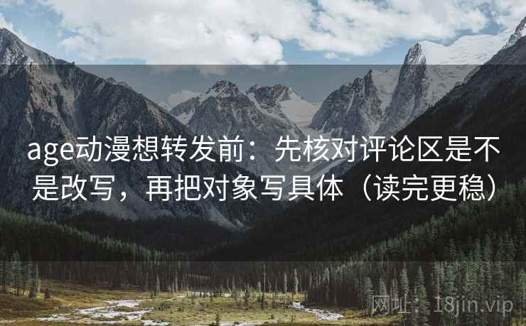 age动漫想转发前：先核对评论区是不是改写，再把对象写具体（读完更稳）