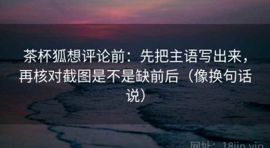 茶杯狐想评论前：先把主语写出来，再核对截图是不是缺前后（像换句话说）