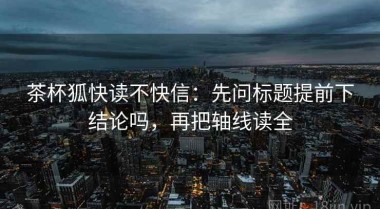 茶杯狐快读不快信：先问标题提前下结论吗，再把轴线读全