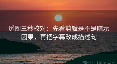 觅圈三秒校对：先看剪辑是不是暗示因果，再把字幕改成描述句