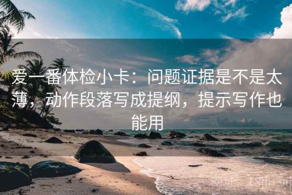 爱一番体检小卡：问题证据是不是太薄，动作段落写成提纲，提示写作也能用