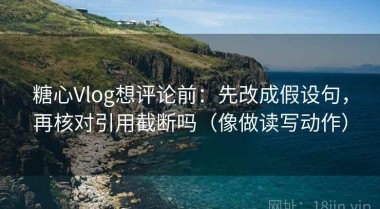 糖心Vlog想评论前：先改成假设句，再核对引用截断吗（像做读写动作）