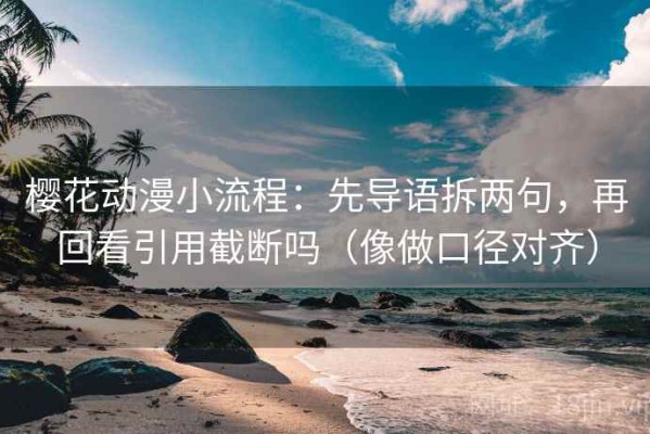 樱花动漫小流程：先导语拆两句，再回看引用截断吗（像做口径对齐）