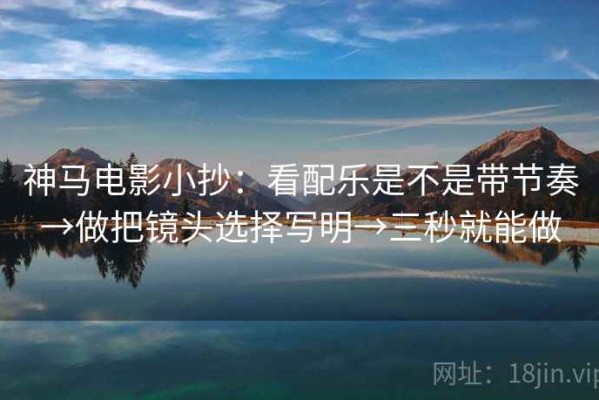 神马电影小抄：看配乐是不是带节奏→做把镜头选择写明→三秒就能做