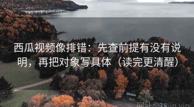 西瓜视频像排错：先查前提有没有说明，再把对象写具体（读完更清醒）