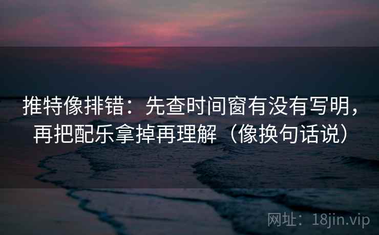 推特像排错：先查时间窗有没有写明，再把配乐拿掉再理解（像换句话说）