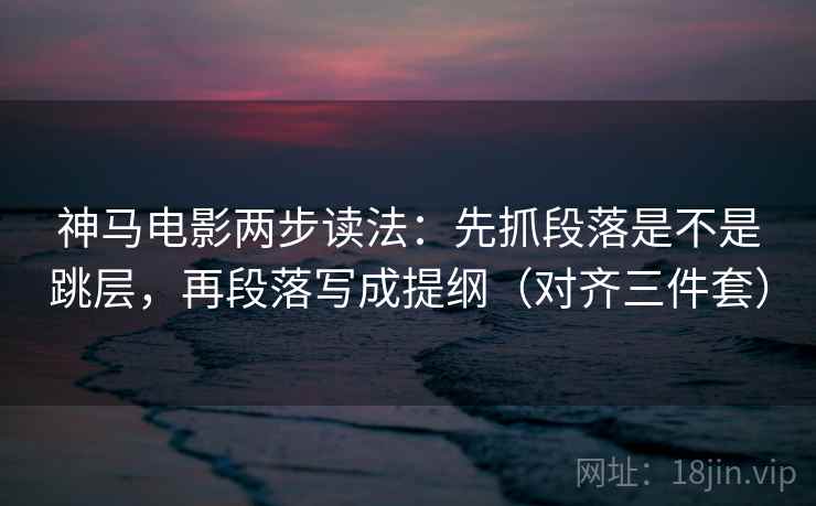 神马电影两步读法：先抓段落是不是跳层，再段落写成提纲（对齐三件套）
