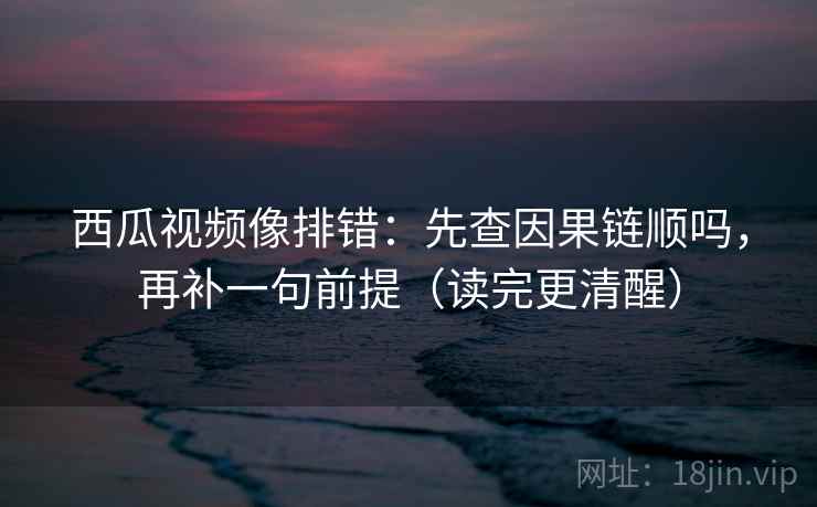 西瓜视频像排错：先查因果链顺吗，再补一句前提（读完更清醒）