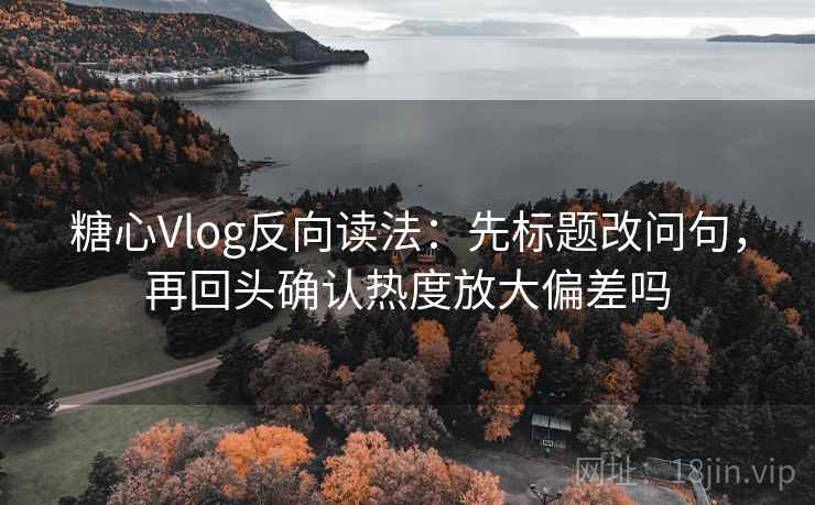 糖心Vlog反向读法：先标题改问句，再回头确认热度放大偏差吗
