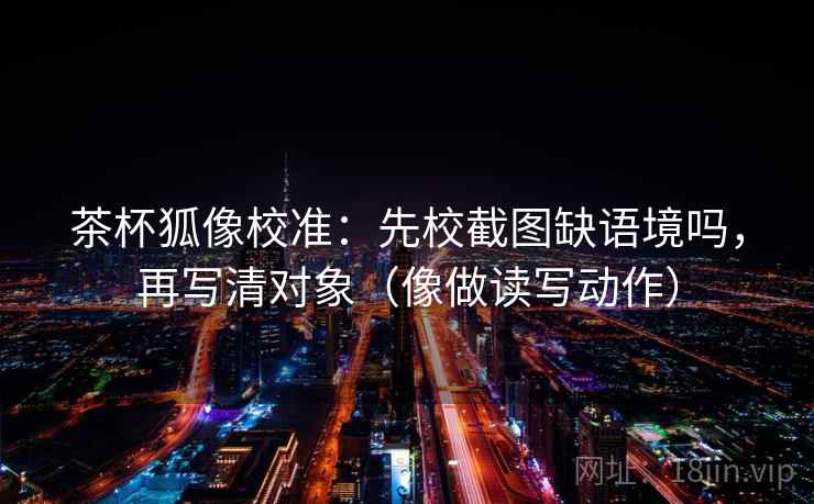 茶杯狐像校准：先校截图缺语境吗，再写清对象（像做读写动作）