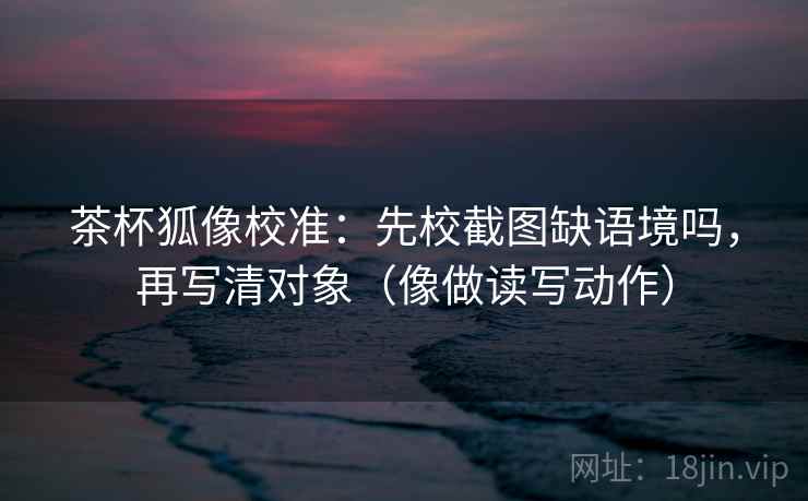 茶杯狐像校准：先校截图缺语境吗，再写清对象（像做读写动作）