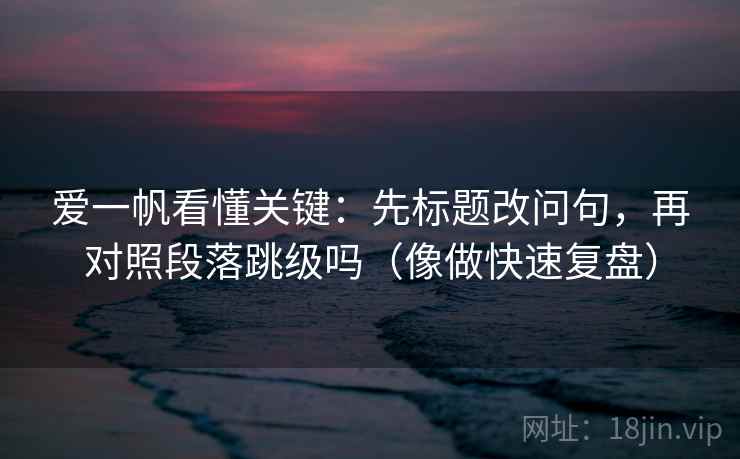 爱一帆看懂关键：先标题改问句，再对照段落跳级吗（像做快速复盘）
