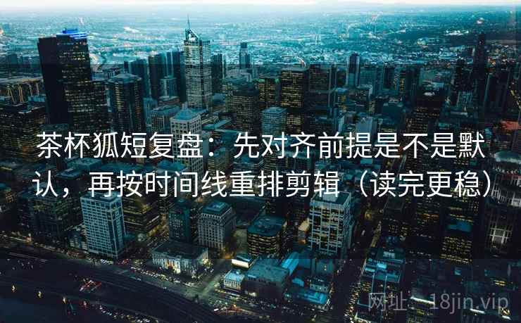 茶杯狐短复盘：先对齐前提是不是默认，再按时间线重排剪辑（读完更稳）
