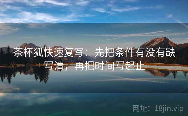 茶杯狐快速复写：先把条件有没有缺写清，再把时间写起止