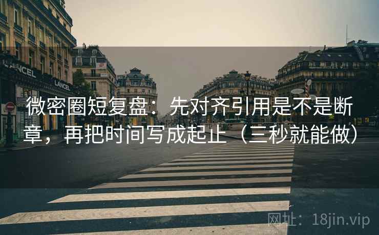 微密圈短复盘：先对齐引用是不是断章，再把时间写成起止（三秒就能做）