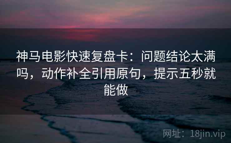 神马电影快速复盘卡：问题结论太满吗，动作补全引用原句，提示五秒就能做